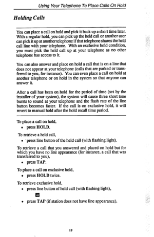 Page 26Usina Your TeleDhone To Place Calls On Hold 
Holding Calls 
You can place a call on hold and pick it back up a short time later. 
With a regular hold, you can pick up the held call or another user 
can pick it up at another telephone if that telephone shares the held 
call line with your telephone. With an exclusive hold condition, 
you must pick the held call up at your telephone as no other 
telephone has access to it. 
You can also answer and place on hold a call that is on a line that 
does not...