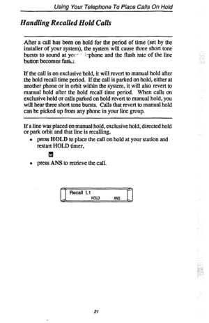 Page 28Using Your Telephone To Place Calls On Hold 
Handling Recalled Hold Calls 
After a call has been on hold for the period of time (set by the 
installer of your system), the system will cause three short tone 
bursts to sound at yo::- i ;:?phone and the flash rate of the line 
button becomes fastL;, 
If the call is on exclusive hold, it will revert to manual hold after 
the hold recall time period. If the call is parked on hold, either at 
another phone or in orbit within the system, it will also revert to...