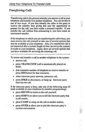 Page 29Using Your Telephone To Transfer Calls 
Transferring Calls 
Transferring calls is the process whereby you answer a call at your 
telephone and transfer it to another telephone. You can do this in 
one of two ways. If you first identify the caller to the party to 
receive the transfer, thus giving that user the opportunity to 
prepare for the call, you have made a screened transfer. If you 
transfer the call without first announcing it, you have made an 
unscreened transfer. 
If the telephone to which you...