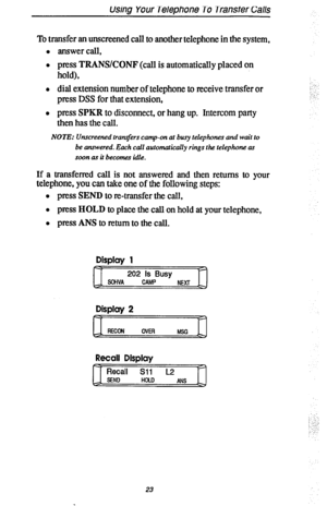 Page 30using Your Telephone To TranStt?r Calls 
To transfer an unscreened call to another telephone in the system, 
0 answer call, 
l press TRANSKONF (call is automatically placed on 
hold), 
l dial extension number of telephone to receive transfer or 
press 
DSS for that extension, 
l press SPKR to disconnect, or hang up. Intercom party 
then has the call. 
NOTE: Unscreened tran.$ers camp-on at busy telephones and wait to 
be answered. Each call automatically rings the telephone as 
soon as it becomes idle....