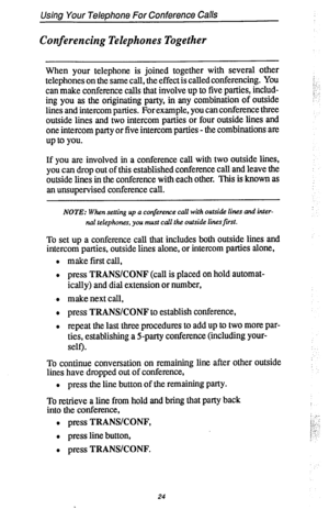 Page 31Using Your Telephone For Conference Calls 
Conferencing Telephones Together 
When your telephone is joined together with several other 
telephones on the same call, the effect is called conferencing. You 
can make conference calls that involve up to five parties, includ- 
ing you as the originating party, in any combination of outside 
lines and intercom parties. For example, you can conference three 
outside lines and two intercom parties or four outside lines and 
one intercom party or five intercom...