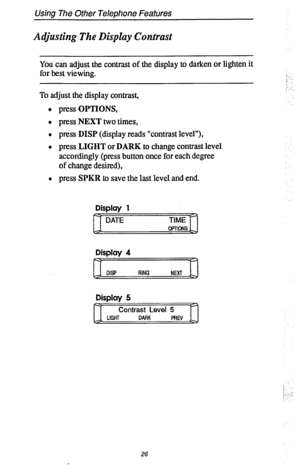 Page 33Using The Other Telephone Features 
Adjusting The Display Contrast 
You can adjust the contrast of the display to darken or lighten it 
for best viewing. 
To adjust the display contrast, 
l press OPTIONS, 
l press NEXT two times, 
l press DISP (display reads “contrast level”), 
l press LIGHT or DARK to change contrast level 
accordingly (press button once for each degree 
of change desired), 
l press SPKR to save the last level and end. 
Display 1 
DATE TIME 
OPTIONS 
Display 4 
DW RING 
NEXT 
Display 5...