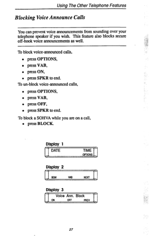 Page 34Using The Other Telephone Features 
Blocking Voice Announce Calls 
You can prevent voice announcements from sounding over your 
telephone speaker if you wish. This feature also blocks secure 
off-hook voice announcements as well. 
To block voice-announced calls, 
l press OPTIONS, 
l pressVAB, 
l press ON, 
l press SPKR to end. 
To un-block voice-announced calls, 
l press OPTIONS, 
l pressVAB, 
l pressOFF, 
l press SPKR to end. 
To block a SOHVA while you are on a call, 
l press BLOCK. 
Display 1 
DATE...