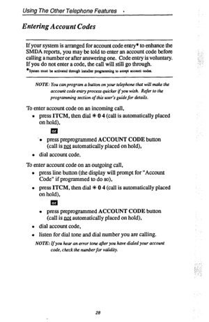 Page 35Using The Other Telephone Features a 
Entering Account Codes 
If your system is arranged for account code entry* to enhance the 
SMDA reports, you may be told to enter an account code before 
calling a number or after answering one. Code entry is voluntary. 
If you do not enter a code, the call will still go through. 
*syat.m must be activated through il%-tdleI pIugmmhg t&l PLxep atxault codes. 
; 
!. 
NOTE: You can program a button on your telephone that will make the 
accotuit 
code entry process...