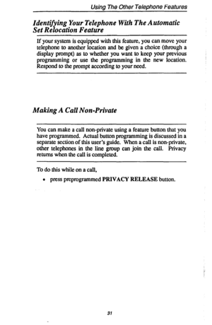 Page 38Using The Other Telephone Features 
Identifying Your Telephone With The Automatic 
Set Relocation Feature 
If your system is equipped with this feature, you can move your 
telephone to another location and be given a choice (through a 
display prompt) as to whether you want to keep your previous 
programming or use the programming in the new location. 
Respond to the prompt according to your need. 
Making A Call Non-Private 
You can make a call non-private using a feature button that you 
have...