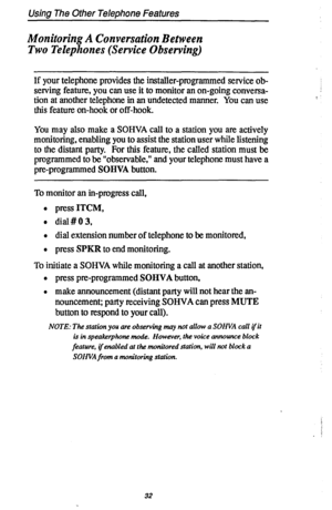 Page 39Using The Other Telephone Features 
Monitoring A Conversation Between 
Two Telephones (Service Observing) 
If your telephone provides the installer-programmed service ob- 
serving feature, you can use it to monitor an on-going conversa- 
tion at another telephone in an undetected manner. You can use 
this feature on-hook or off-hook. 
You may also make a SOHVA call to a station you are actively 
monitoring, enabling you to assist the station user while listening 
to the distant party. For this feature,...