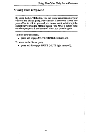 Page 40Usina The Other Telephone Features 
Muting Your Telephone 
By using the MUTE button, you can block transmission of your 
voice to the distant party. For example, if someone comes into 
your office to talk to you and you do not want to interrupt the 
distant party, press the MUTE button. The MUTE button turns 
on when you press it and turns off when you press it again. 
To mute your telephone, 
l press and engage MUTE (MUTE light turns on). 
To return to the distant party, 
l press and disengage MUTE...