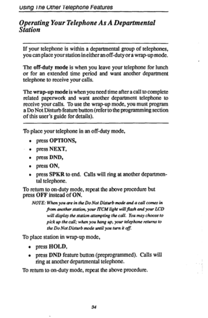 Page 41usmg rne UrneiTelephone Features 
Operating Your Telephone As A Departmental 
Station 
If your telephone is within a departmental group of telephones, 
you can place your station in either an off-duty or a wrap-up mode. 
The off-duty mode is when you leave your telephone for lunch 
or for an extended time period and want another department 
telephone to receive your calls. 
The wrap-up mode is when you need time after a call to complete 
related paperwork and want another department telephone to 
receive...