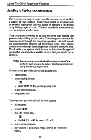 Page 43Using The Other Telephone Features 
Sending A Paging Announcement 
There are several ways to make a public announcement to all or 
a portion of your location, Your system might be arranged with 
an external paging unit that you access by pressing a line button 
or by dialing a special code. This unit sounds the announcement 
over an external speaker unit. 
Your system may provide an all-call or a zone page feature that 
you access by dialing special codes. This arrangement sounds the 
announcement...