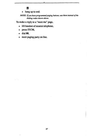 Page 44
l hang up to end. 
NOTE: If you have programmed paging buttons, use them instead of the 
dialing codes shown above. 
To make a reply to a “meet-me” page, 
l lift handset of nearest telephone, 
l press ITCM, 
l dial88, 
0 meet paging party on line. 
37  