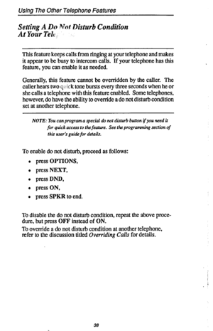 Page 45Using The Other Telephone Features 
Setting A Do Not Disturb Condition 
At Your Telc, 
This feature keeps calls from ringing at your telephone and makes 
it appear to be busy to intercom calls. If your telephone has this 
feature, you can enable it as needed. 
Generally, this feature cannot be overridden by the caller. The 
caller hears two q : ick tone bursts every three seconds when he or 
she calls a telephone with this feature enabled. Some telephones, 
however, do have the ability to override a do...