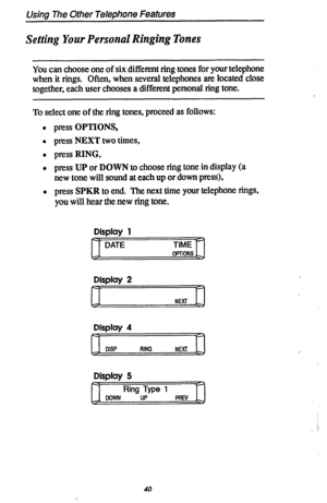 Page 47Using The Other Telephone Features 
Setting Your Personal Ringing Tones 
You can choose one of six different ring tones for your telephone 
when it rings. Often, when several telephones am located close 
together, each user chooses a different personal ring tone. 
To select one of the ring tones, proceed as follows: 
l press OPTIONS, 
l press NEXT two times, 
l press RING, 
l press UP or DOWN tc choose ring tone in display (a 
new tone will sound at each up or down press), 
l press SPKR to end. The next...