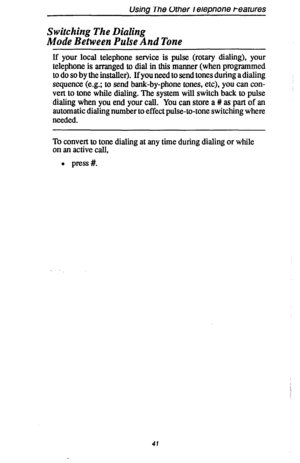 Page 48Using The Other I elepnone t-earures 
Switching The Dialing 
Mode Between Pulse And Tone 
If your local telephone service is pulse (rotary dialing), your 
telephone is arranged to dial in this manner (when programmed 
to do so by the installer). If you need to send tones during a dialing 
sequence (e.g.; to send bank-by-phone tones, etc), you can con- 
vert to tone while dialing. The system will switch back to pulse 
dialing when you end your call. You can store a # as part of an 
automatic dialing...