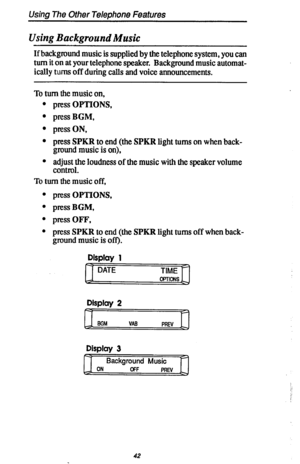 Page 49Using The Other Telephone Features 
Using Background Music 
If background music is supplied by the telephone system, you can 
turn it on at your telephone speaker. Background music automat- 
ically turns off during calls and voice announcements. 
To turn the music on, 
press OPTIONS, 
press BGM, 
press ON, 
press SPKR to end (the SPKR light turns on when back- 
ground music is on), 
adjust the loudness of the music with the speaker volume 
control. 
To turn the music off, 
. press OPTIONS, 
l pressBGM,...