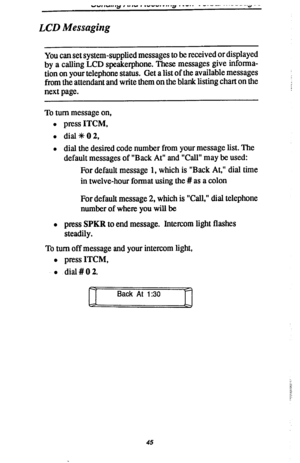 Page 52VY,,“,,,Y I .,,Y . .“W..S IV. .a .._.. _ -.--. ...----.Q-- 
LCD Messaging 
You can set system-supplied messages to be received or displayed 
by a calling LCD speakerphone. These messages give informa- 
tion on your telephone status. Get a list of the available messages 
from the attendant and write them on the blank listing chart on the 
next page. 
To turn message on, 
l press ITCM, 
l dial+%OO, 
l dial the desired code number from your message list. The 
default messages of “Back At” and “Call” may be...