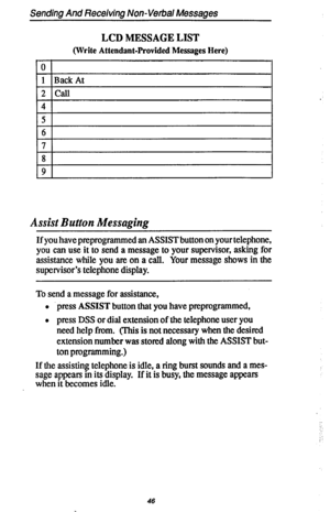 Page 53Sending And Receiving Non-Verbal Messages 
LCD MESSAGE LIST 
(Write Attendant-Provided Messages Here) 
0 
1 Back At 
2 call 
4 
5 
6 
7 
8 
9 
Assist Button Messaging 
If you have preprogrammed an ASSIST button on your telephone, 
you can use it to send a message to your supervisor, asking for 
assistance while you am on a call. Your message shows in the 
supervisor’s telephone display. 
To send a message for assistance, 
l press ASSIST button that you have preprogrammed, 
l press DSS or dial extension...