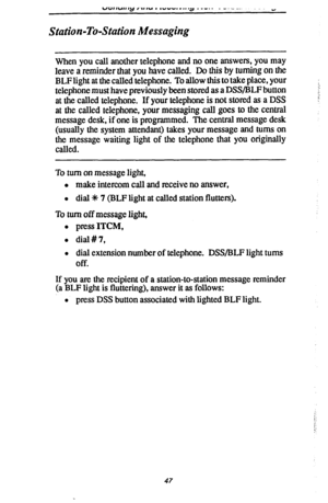 Page 54“cz,,“,, qj ,~.I IU , ,““I. r.. .a ._-.- _ ---_.~ ” 
Station-To-Station Messaging 
When you call another telephone and no one answers, you may 
leave a reminder that you have called. Do this by turning on the 
BLF light at the called telephone. To allow this to take place, your 
telephone must have previously been stored as a DSWBLF button 
at the called telephone. If your telephone is not stored as a DSS 
at the called telephone, your messaging call goes to the central 
message desk, if one is...