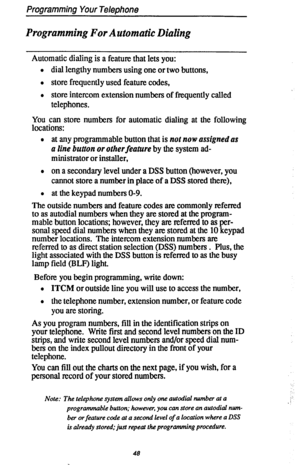 Page 55Programming Your Telephone 
Programming For Automatic Dialing 
Automatic dialing is a feature that lets you: 
l dial lengthy numbers using one or two buttons, 
0 store frequently used feature codes, 
l store intercom extension numbers of frequently called 
telephones. 
You can store numbers for automatic dialing at the following 
locations: 
l at any programmable button that is not now assigned as 
a line button or otherfeature by the system ad- 
ministrator or installer, 
l on a secondary level under a...