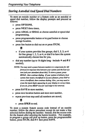 Page 57Programming Your Telephone 
Storing Autodial And Speed Dial Numbers 
To store an outside number or a feature code as an autodial or 
speed dial number, follow the display prompts and proceed as 
follows: 
l press OPTIONS, 
l press NEXT three times, 
l press ADIAL 
or SDIAL to choose autodial or speed dial 
programming, 
l press programmable button or keypad button to choose 
storage location, 
l press line button to dial out on or press ITCM, 

l if your system provides line groups, dial 1,2,3, or 4 
for...