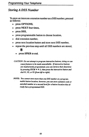 Page 59Programming Your Telephone 
Storing A DSS Number 
E;Fflzw~ intercom extension number as a DSS number, proceed 
. 
. 
l press OPTIONS, 
l press NEXT four times, 
l pressDSS, 
l press programmable button to choose location, 
l dial extension number, 
l press next location button and store next DSS number, 
l repeat the previous step until all DSS numbers are stored, 
q 
l press SPKR to end. 
CAUTION: Do not attempt to program interactive buttonr; doing so can 
cause 
features to be made unavailable. If...