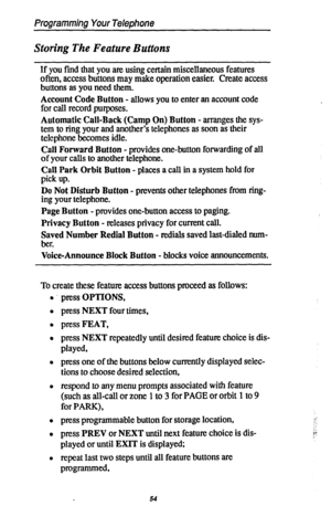 Page 61Programming Your Telephone 
Storing The Feature Buttons 
If you find that you are using certain miscellaneous features 
often, access buttons may make operation easier. Create access 
buttons as you need them. 
Account Code Button - allows you to enter an account code 
for call record purposes. 
Automatic Call-Back (Camp On) Button - arranges the sys- 
tem to ring your and another’s telephones as soon as their 
telephone becomes idle. 
Call Forward Button - provides one-button forwarding of all 
of your...