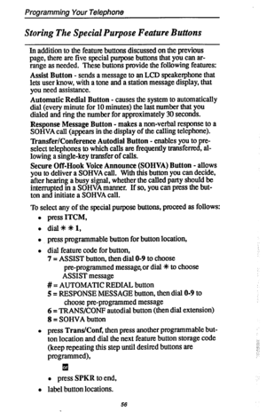 Page 63Programming Your Telephone 
Storing The Special Purpose Feature Buttons 
In addition to the feature buttons discussed on the previous 
page, there are five special purpose buttons that you can ar- 
range as needed. These buttons provide the following features: 
Assist Button - sends a message to an LCD speakerphone that 
lets user know, with a tone and a station message display, that 
you need assistance. 
Automatic Redial Button - causes the system to automatically 
dial (every minute for 10 minutes)...