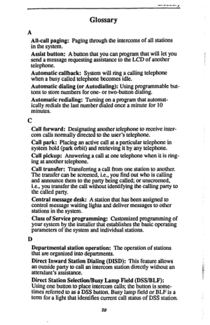 Page 66Glossary 
A 
All-call paging: Paging through the intercoms of all stations 
in the system. 
Assist button: A button that you can program that will let you 
send a message requesting assistance to the LCD of another 
telephone. 
Automatic callback: System will ring a calling telephone 
when a busy called telephone becomes idle. 
Automatic dialing (or Autodialing): Using programmable but- 
tons to store numbers for one- or two-button dialing. 
Automatic redialing: Turning on a program that automat- 
ically...