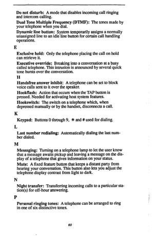 Page 67Do not disturb: A mode that disables incoming call ringing 
and intercom calling. 
Dual Tone Multiple Frequency (DTMF): The tones made by 
your telephone when you dial. 
Dynamic line button: System temporarily assigns a normally 
unassigned line to an idle line button for certain call handling 
operations. 
E 
Exclusive hold: Only the telephone placing the call on hold 
can retrieve it. 
Executive override: Breaking into a conversation at a busy 
called telephone. This intrusion is announced by several...