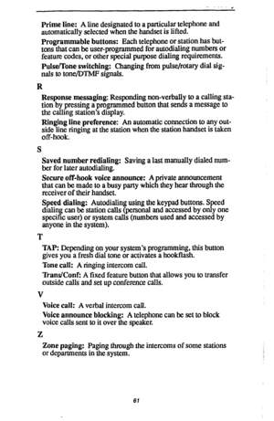 Page 68Prime line: A line designated to a particular telephone and 
automatically selected when the handset is lifted. 
Programmable buttons: Each telephone or station has but- 
tons that can be user-programmed for autodialing numbers or 
feature codes, or other special purpose dialing requirements. 
Pulse/Tone switching: Changing from pulse/rotary dial sig- 
nals to tone/DTMF signals. 
R 
Response messaging: Responding non-verbally to a calling sta- 
tion by pressing a programmed button that sends a message to...