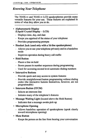 Page 9Knowing Your Telephone 
The 7010S-*+ and 7016S-+* LCD speakerphones provide many 
versatile features for your use. These features are explained in 
terms of what they allow you to do. 
. Alphanumeric Display 
(Liquid Crystal Display - LCD) 
- Displays time, day, and date 
- Keeps you apprised of the status of your telephone 
- Provides programming prompts 
l Headset Jack (used only with a 164ine speakerphone) 
- Allows you to use your telephone privately and in a handsfree 
mode 
- Improves operation...