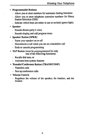 Page 10Knowing Your Telephone 
. Programmable Buttons 
- 
Allow you to store numbers for automatic dialing functions 
. 
Allow you to store telephone extension numbers for Direct 
Station Selection (DSS) 
- 
Indicate which lines are either in use or on hold (green light) 
l Speaker 
- Sounds distant party’s voice 
- Sounds ringing and call progress tones 
l Speaker Button (SPKR) 
- 
Turns your speaker on or off 
- Disconnects a call when you are on a handsfree call 
- Ends or cancels programming 
0 TAP Button...