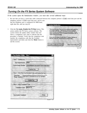 Page 16GCA40-182Turning On the FX Series System SoftwareUnderstanding the VMMI
If the system opens the Initialization window, you must take several additional steps:
1.
2.Be sure that you have a serial data cable connected between the computer portion’s 
COMl serial data port and the
telephony portion’s 
COMl serial data port, and be sure
that the telephony port is configured for 9600 baud,
eight data bits, and one stop bit.
Click the I’m ready, Enable the FX Now button. This
action enables the FX Series system...