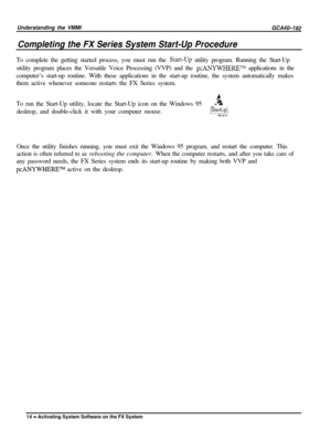 Page 17Understanding the VMMICompleting the FX Series System Start-Up Procedure
GCA40-182To complete the getting started process, you must run the 
Start-Up utility program. Running the Start-Up
utility program places the Versatile Voice Processing (VVP) and the 
pcANYWHERETM applications in the
computer’s start-up routine. With these applications in the start-up routine, the system automatically makes
them active whenever someone restarts the FX Series system.
To run the Start-Up utility, locate the Start-Up...