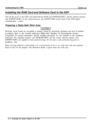 Page 19Understanding the VMMIGCA40-182Installing the RAM Card and Software Card in the DXP
Turn off the power to the DXP, and install both the RAM card (DXRAM-EXPC.) and the software memory
card (DXPSW-DLRC) on the central processor unit (DXCPU-68K) circuit board of the DXP digital
communications system.
Preparing a Static-Safe Work Area.
Electronic circuit boards are susceptible to damage caused by electrostatic discharge and must be handled
accordingly. Refer to the Comdial publication 
IMIOl-005, Handling Of...
