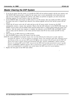 Page 23Understanding the VMMIGCA40-182
Master Clearing the DXP System
1.
2.
3.
3.
4.If you do not master clear the system, it is possible the DXP will not perform properly with the new memory card.
The DXCPU-68K board provides a method for the master clear to occur automatically at the initial power up
after you have changed or upgraded the software card. When you perform an upgrade, you must execute the
following sequence of events exactly as they are stated here:
On the DXPCPU-68K circuit board, set DIP...