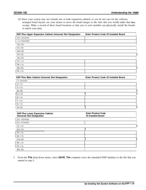 Page 26GCA40-182Understanding the VMMI(d) Since your system may not include one or both expansion cabinets or you do not care for the software
arranged board layout, use your mouse to move the board images to the slots that you would rather that they
occupy. Make a record of these board locations so that you or your installer can physically install the boards
to match your plan.
/  DXP Plus Upper Expansion Cabinet Universal Slot Designation\  Enter Product Code Of Installed Board
1
10(1-32)/AUXl
11 (I-32)/AUX21...