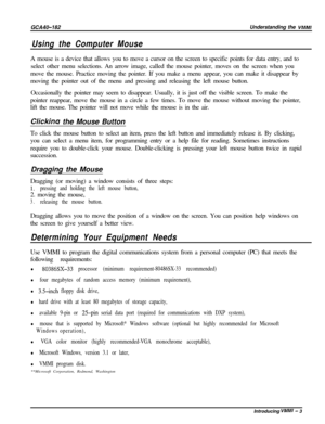 Page 6GCA40-182
Using the Computer MouseUnderstanding the 
VMMIA mouse is a device that allows you to move a cursor on the screen to specific points for data entry, and to
select other menu selections. An arrow image, called the mouse pointer, moves on the screen when you
move the mouse. Practice moving the pointer. If you make a menu appear, you can make it disappear by
moving the pointer out of the menu and pressing and releasing the left mouse button.
Occasionally the pointer may seem to disappear. Usually,...