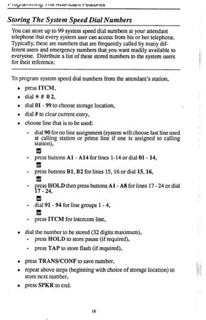 Page 20Storing The System Speed Dial Numbers 
You can store up to 99 system speed dial numbers at your attendant 
telephone that every system user can access from his or her telephone. 
Typically, these are numbers that are frequently called by many dif- 
ferent users and emergency numbers that you want readily available to 
everyone. Distribute a list of these stored numbers to the system users 
for their reference. 
To program system speed dial numbers from the attendant’s station, 
l press 
ITCM, 
l dial%#...