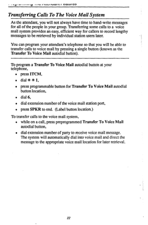 Page 26Transferring Calls To The Voice Mail System 
As the attendant, you will not always have time to hand-write messages 
for all of the people in your group. Transferring some calls to a voice 
mail system provides an easy, efficient way for callers to record lengthy 
messages to be retrieved by individual station users later. 
You can program your attendant’s telephone so that you will be able to 
transfer calls to voice mail by pressing a single button (known as the 
Transfer To Voice Mail autodial...