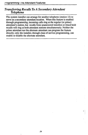 Page 28rrogrammrng I ne Attendant Features 
Transferring Recalls To A Secondary Attendant 
Telephone 
The system installer can arrange for another telephone (station 12) to 
serve as a secondary attendant location. When this feature is enabled 
through programming, incoming calls ring at the regular (or prime) 
attendant’s station, but recalls from unanswered transfers or timed hold 
recalls will ring at both attendant stations simultaneously. Neither the 
prime attendant nor the alternate attendant can program...