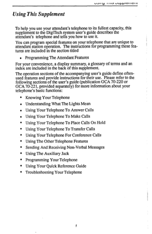 Page 5Using This Supplement 
To help you use your attendant’s telephone to its fullest capacity, this 
supplement to the-DigiTech system user’s guide describes the 
attendant’s telephone and tells you how to use it. 
You can program special features on your telephone that are unique to 
attendant station operation. The instructions for programming these fea- 
tures are included in the section titled 
l Programming The Attendant Features 
For your convenience, a display summary, a glossary of terms and an...