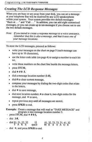 Page 6Creating The LCD Response Messages 
When you are busy or are away from your desk, you can set a message 
at your telephone that will be received by any LCD speakerphone 
within your system. Your system provides two default messages: 
“Back at . . .‘I and “Call . . .” 
In addition, you can add eight customized 
messages, or you can create up to ten messages if you choose not to use 
the two default messages. 
Note: If you intend to create a response message to a voice announce, 
remember that this is also...