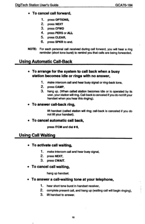 Page 12DigiTech Station User’s Guide GCA70-184 
l To cancel call forward, 
1. press OPTIONS, 
2. press NEXT 
3. press CFWD 
4. press PERS or ALL 
5. press CLEAR, 
6. press SPKR to end. 
NOlEr For each personal call received durfng call forward, you will hear a ring 
reminder (short tone burst) to remind you that calls are being forwarded. 
Using Automatic Call-Back 
l 
To arrange for the system to call back when a busy 
station becomes idle or rings with no answer, 
1. make intercom call and hear busy signal or...