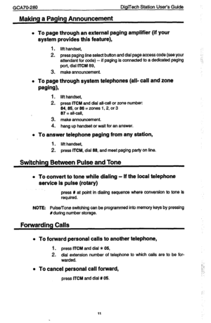 Page 11GCA70-280 DigiTeoh Station User’s Guide 
Making a Paging Announcement 
l To page through an external paging amplifier (if your 
system provides this feature), 
i . lit handset, 
2. press paging line select button and dial page access code (see your 
attendant for code) -- if paging is connected to a dedicated paging 
j:. 
port, dial ITCY 69, 
3. make announcement. 
l To page through system telephones (all- call and zone 
wing), 
1. lift handset, 
2. press ITCM and dial all-call or zone number: 
64,85, or...