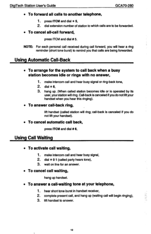 Page 12DigiTech Station User’s Guide GCA70-280 
l 
To forward all calls to another telephone, 
1. 
press ITCM and dial +K 5, 
2. dial extension number of station to which calls are to be forwarded. 
l 
To cancel allcall forward, 
press ITCM and dial t 5. 
NOTE: For each personal call received during call forward, you will hear a ring 
reminder (short tone burst) to remind you that calls are being forwarded. 
Using Automatic Call-Back 
l To arrange for the system to call back when a busy 
station becomes idle or...