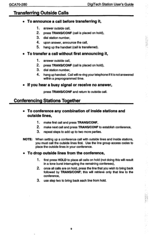 Page 9GCA7C-280 DigiTech Station User’s Guide 
Transferring Outside Calls 
l 
To announce a call before transferring it, 
1. answer outside call, 
2. press TFIANSKONF (call is placed on hold), 
3. dial station number, 
4. upon answer, announce the call, 
5. hang up the handset (call is transferred). 
l To transfer a call without first announcing it, 
1. answer outside call, 
2. press TRANSKONF (call is placed on hold), 
3. dial station number, 
4. hang up handset. Call will re-ring your telephone if it is not...