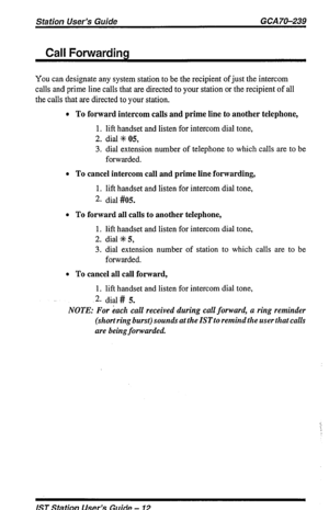 Page 12Station User’s Guide GCA 70-239 
Call Forwarding 
You can designate any system station to be the recipient of just the intercom 
calls and prime line calls that are directed to your station or the recipient of all 
the calls that are directed to your station. 
l To forward intercom calls and prime line to another telephone, 
1. lift handset and listen for intercom dial tone, 
2. dial % 05, 
3. dial extension number of telephone to which calls are to be 
forwarded. 
l To cancel intercom call and prime...