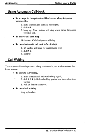 Page 13GCA7&239 Station User’s Guide 
Using Automatic Call-back 
l To arrange for the system to call back when a busy telephone 
becomes idle, 
1. make intercom call and hear busy signal, 
2. dial% 6, 
3. hang up. Your station will ring when called telephone 
becomes idle. 
l To answer call-back ring, 
lift handset. Called telephone will ring. 
l To cancel automatic call back before it rings, 
1. lift handset and listen for intercom dial tone, 
2. dial # 6, 
3. hang up. 
Call Waiting 
You can save call-waiting...