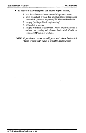 Page 14Station User’s Guide GCA 70-239 
l To answer a call waiting tone that sounds at your station, 
1. hear three short tone bursts over existing conversation, 
2. finish present call or place it on hold by pressing and releasing 
hookswitch (flash), or by pressingTAP button if available, 
3. hang up (waiting call will begin ringing), 
4. lift handset to answer, 
5. hang up when call is completed. Return to previous call, if 
on hold, by pressing and releasing hookswitch (flash), or 
pressing TAP button if...