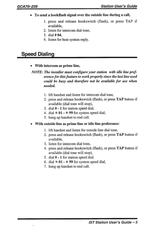 Page 5GCA 70-239 Station User’s Guide 
l To send a hookflash signal over the outside line during a call, 
1. press and release hookswitch (flash), or press TAP if 
available, 
2. listen for intercom dial tone, 
3. dial # 04, 
4. listen for host system reply. 
Speed Dialing 
l With intercom as prime line, 
NOTE: The installer must configure your station with idle line pref- 
erence for this feature to work properly since the last line used 
could be busy and therefore not be available for use when 
needed. 
1....